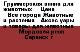 Груммерская ванна для животных. › Цена ­ 25 000 - Все города Животные и растения » Аксесcуары и товары для животных   . Мордовия респ.,Саранск г.